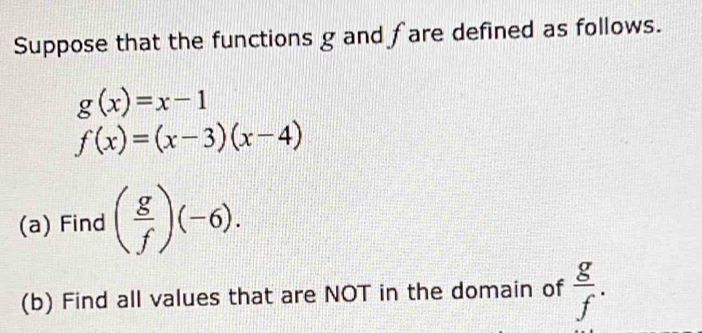 Suppose that the functions g and fare defined as follows.
g(x)=x-1
f(x)=(x-3)(x-4)
(a) Find ( g/f )(-6). 
(b) Find all values that are NOT in the domain of  g/f .