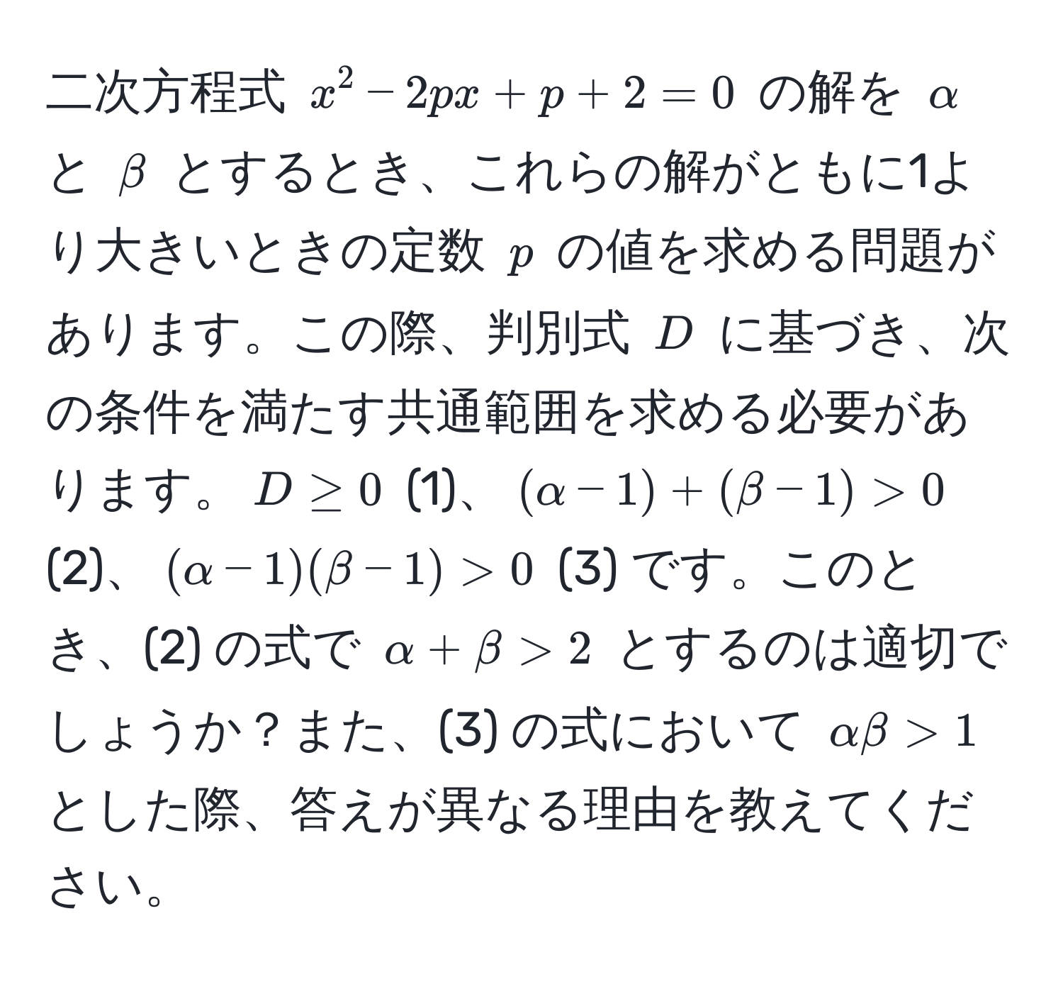 二次方程式 (x^2 - 2px + p + 2 = 0) の解を (alpha) と (beta) とするとき、これらの解がともに1より大きいときの定数 (p) の値を求める問題があります。この際、判別式 (D) に基づき、次の条件を満たす共通範囲を求める必要があります。(D ≥ 0) (1)、((alpha - 1) + (beta - 1) > 0) (2)、((alpha - 1)(beta - 1) > 0) (3) です。このとき、(2) の式で (alpha + beta > 2) とするのは適切でしょうか？また、(3) の式において (alpha beta > 1) とした際、答えが異なる理由を教えてください。