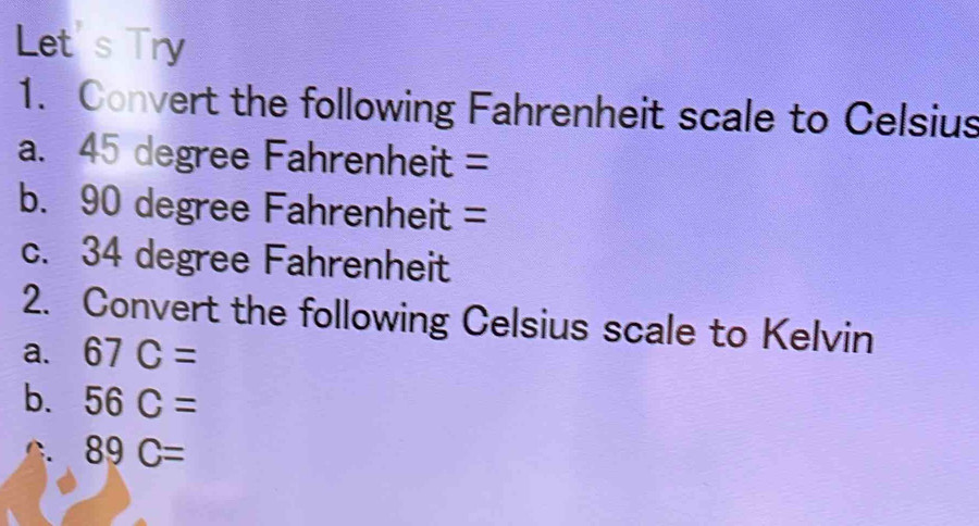 Let's Try 
1. Convert the following Fahrenheit scale to Celsius 
a. 45 degree Fahrenheit =
b. 90 degree Fahrenheit =
c. 34 degree Fahrenheit
2. Convert the following Celsius scale to Kelvin 
a. 67C=
b. 56C=
C 89C=