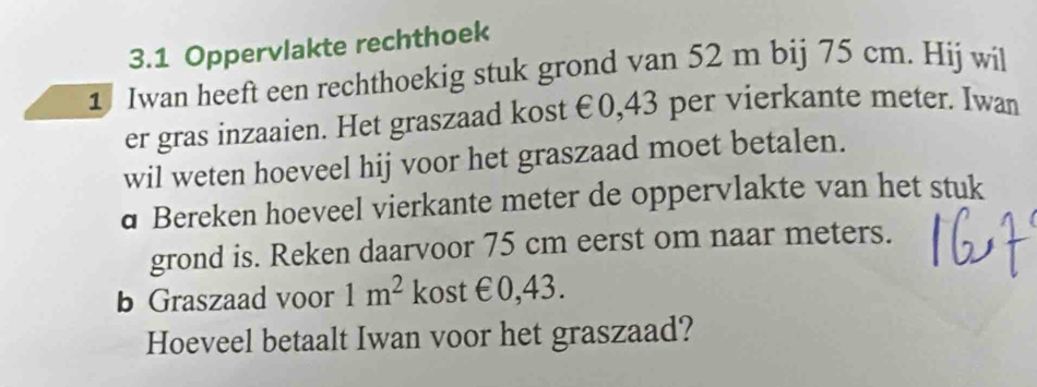 3.1 Oppervlakte rechthoek 
1 Iwan heeft een rechthoekig stuk grond van 52 m bij 75 cm. Hij wil 
er gras inzaaien. Het graszaad kost €0,43 per vierkante meter. Iwan 
wil weten hoeveel hij voor het graszaad moet betalen. 
d Bereken hoeveel vierkante meter de oppervlakte van het stuk 
grond is. Reken daarvoor 75 cm eerst om naar meters. 
b Graszaad voor 1m^2 kost €0,43. 
Hoeveel betaalt Iwan voor het graszaad?