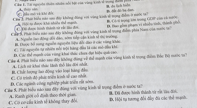 Tài nguyên thiên nhiên nổi bật của vùng kinh tế trọng điểm pha i
B. du lịch biển
A. thủy sản.
C. đầu mỏ và khí đốt. D. đất đỏ ba dan.
Cầu 2. Phát biểu nào sau đây không đúng với vùng kinh tế trọng điểm ở nước ta?
C. Đã được hình thành từ rất lâu đời. B. Có tỉ trọng lớn trong GDP của cả nước.
A. Hội tụ được khá nhiều thế mạnh.
D. Bao gồm phạm vi nhiều tinh, thành phố.
Câu 3. Phát biểu nào sau đây không đúng với vùng kinh tế trọng điểm phía Nam của nước ta?
A. Nguồn lao động dồi dào, sớm tiếp cận kinh tế thị trường.
B. Được bổ sung nguồn nguyên liệu dồi dào ở các vùng khác.
C. Tài nguyên tự nhiên nổi trội hàng đầu là các mỏ dầu khí.
D. Các thể mạnh của vùng khai thác chưa đạt hiệu quả cao.
Câu 4. Phát biểu nào sau đây không đúng về thể mạnh của vùng kinh tế trọng điểm Bắc Bộ nước ta?
A. Lịch sử khai thác lãnh thổ lâu đời nhất.
B. Chất lượng lao động vào loại hàng đầu.
C. Có trình độ phát triển kinh tế cao nhất.
D. Các ngành công nghiệp phát triển rất sớm.
Câu 5. Phát biểu nào sau đây đúng với vùng kinh tế trọng điểm ở nước ta?
A. Ranh giới cổ định theo thời gian. B. Đã được hình thành từ rất lâu đời.
C. Có cơ cấu kinh tế không thay đổi. D. Hội tụ tương đối đầy đủ các thế mạnh.