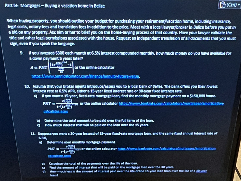 Part IV: Mortgages — Buying a vacation home in Belize
(Ctrl)~
When buying property, you should outline your budget for purchasing your retirement/vacation home, including insurance,
legal costs, notary fees and translation fees in addition to the price. Meet with a local lawyer/broker in Belize before you put in
a bid on any property. Ask him or her to brief you on the home-buying process of that country. Have your lawyer validate the
title and other legal permissions associated with the house. Request an independent translation of all documents that you must
sign, even if you speak the language.
9. If you invested $300 each month at 6.5% interest compounded monthly, how much money do you have available for
a down payment 5 years later?
A=PMT[frac (k △ PM/115 )^k/3-1frac △ V_212] or the online calculator
https://www.omnicalculator.com/finance/annuity-future-value.
10. Assume that your broker agents introduce/assess you to a local bank of Belize. The bank offers you their lowest
interest rate at 6.5% APR, either a 15-year fixed interest rate or 30-year fixed interest rate.
a) If you want a 15-year, fixed-rate mortgage loan, find the monthly mortgage payment on a $150,000 home.
PMT=frac P( △ PA/2R )1-(1+ △ PA/2R )^-12R or the online calculator https://www.bankrate.com/calculators/mortgages/amortization-
calculator.asox
b) Determine the total amount to be paid over the full term of the loan.
c) How much interest that will be pald on the loan over the 15 years.
11. Suppose you want a 30-year instead of 15-year fixed-rate mortgage loan, and the same fixed annual interest rate of
6.5%,
a) Determine your monthly mortgage payment.
PMT=frac P( △ PA/11 )1-(1+ △ PA/12 )^-127 o or the online calculator https://www.bankrate.com/calculators/mortgages/amortization:
calculator asox
b) Calculate the total of the payments over the life of the loan.
c) Find the amount of interest that will be paid on the mortgage loan over the 30 years.
d) How much less is the amount of Interest paid over the life of the 15-year loan than over the life of a 30 year
loan?