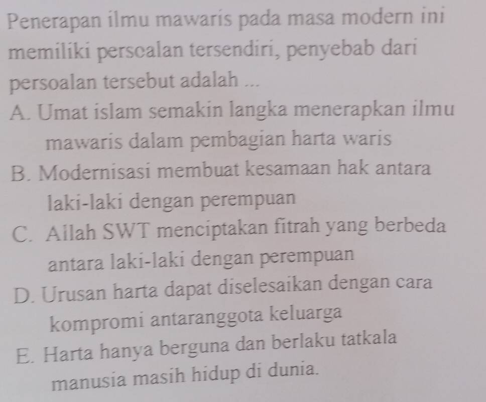 Penerapan ilmu mawaris pada masa modern ini
memiliki perscalan tersendiri, penyebab dari
persoalan tersebut adalah ...
A. Umat islam semakin langka menerapkan ilmu
mawaris dalam pembagian harta waris
B. Modernisasi membuat kesamaan hak antara
laki-laki dengan perempuan
C. Allah SWT menciptakan fitrah yang berbeda
antara laki-laki dengan perempuan
D. Urusan harta dapat diselesaikan dengan cara
kompromi antaranggota keluarga
E. Harta hanya berguna dan berlaku tatkala
manusia masih hidup di dunia.