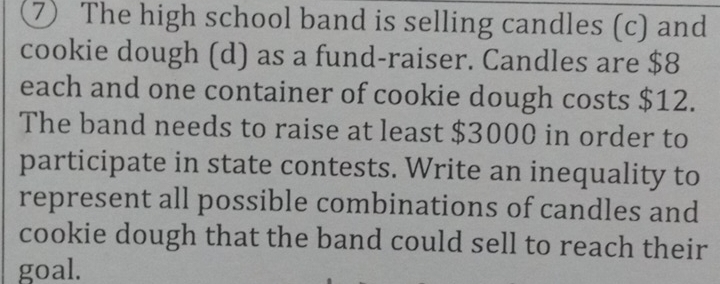 ⑦ The high school band is selling candles (c) and 
cookie dough (d) as a fund-raiser. Candles are $8
each and one container of cookie dough costs $12. 
The band needs to raise at least $3000 in order to 
participate in state contests. Write an inequality to 
represent all possible combinations of candles and 
cookie dough that the band could sell to reach their 
goal.