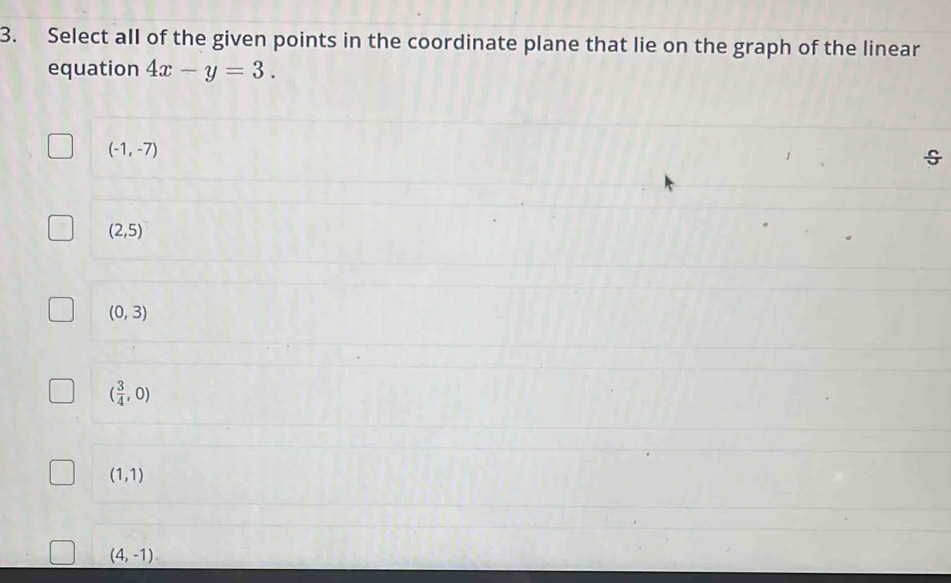 Select all of the given points in the coordinate plane that lie on the graph of the linear
equation 4x-y=3.
(-1,-7)
(2,5)
(0,3)
( 3/4 ,0)
(1,1)
(4,-1)