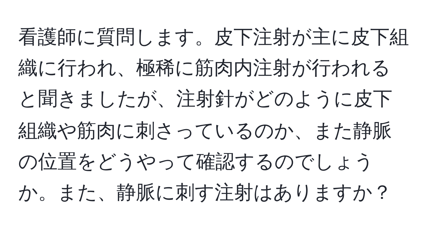 看護師に質問します。皮下注射が主に皮下組織に行われ、極稀に筋肉内注射が行われると聞きましたが、注射針がどのように皮下組織や筋肉に刺さっているのか、また静脈の位置をどうやって確認するのでしょうか。また、静脈に刺す注射はありますか？