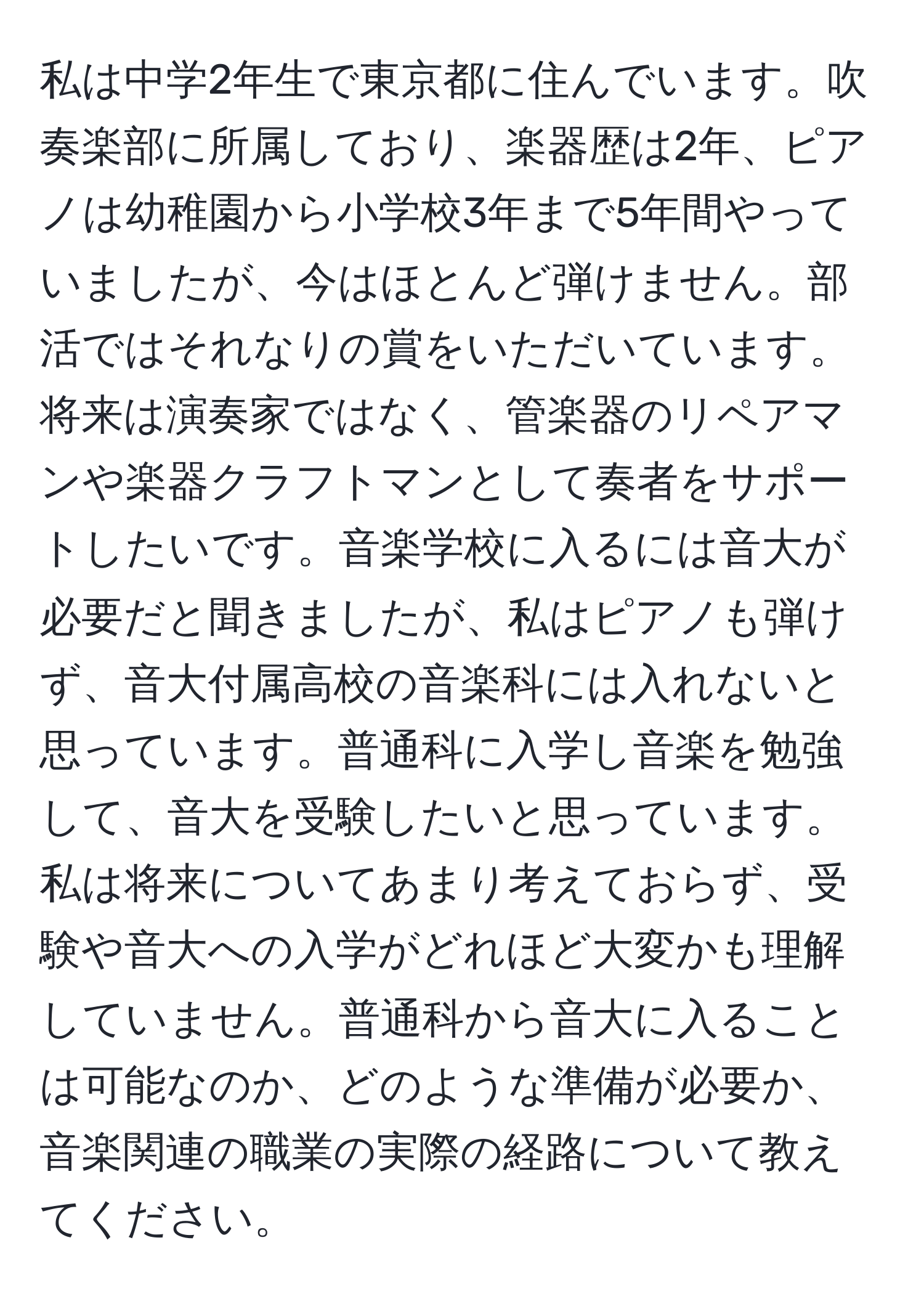 私は中学2年生で東京都に住んでいます。吹奏楽部に所属しており、楽器歴は2年、ピアノは幼稚園から小学校3年まで5年間やっていましたが、今はほとんど弾けません。部活ではそれなりの賞をいただいています。将来は演奏家ではなく、管楽器のリペアマンや楽器クラフトマンとして奏者をサポートしたいです。音楽学校に入るには音大が必要だと聞きましたが、私はピアノも弾けず、音大付属高校の音楽科には入れないと思っています。普通科に入学し音楽を勉強して、音大を受験したいと思っています。私は将来についてあまり考えておらず、受験や音大への入学がどれほど大変かも理解していません。普通科から音大に入ることは可能なのか、どのような準備が必要か、音楽関連の職業の実際の経路について教えてください。