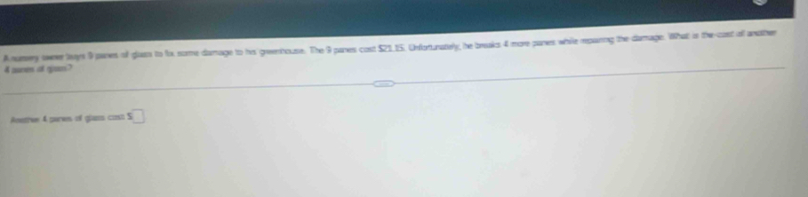 A namery owee lanys 9 panes of gluss to fo some damage to his greenhouse. The 9 panes cost $21_ 15. Unfortunately, he breaks 4 more panes while rpainng the damage. What is the cast all andther
4 aumen of gves? 
Aneth 4 pames of glass cas □