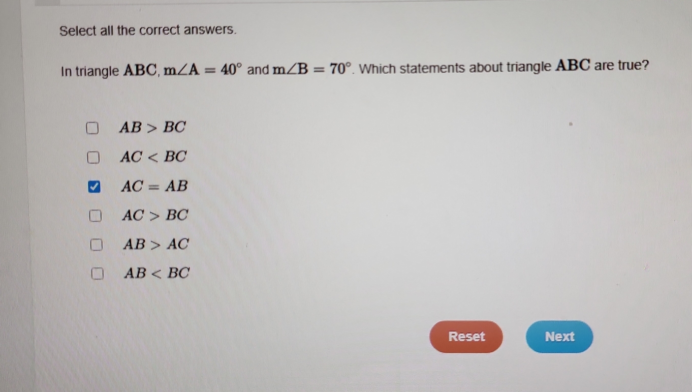 Select all the correct answers.
In triangle ABC, m∠ A=40° and m∠ B=70°. Which statements about triangle ABC are true?
AB>BC
AC
AC=AB
AC>BC
AB>AC
AB
Reset Next