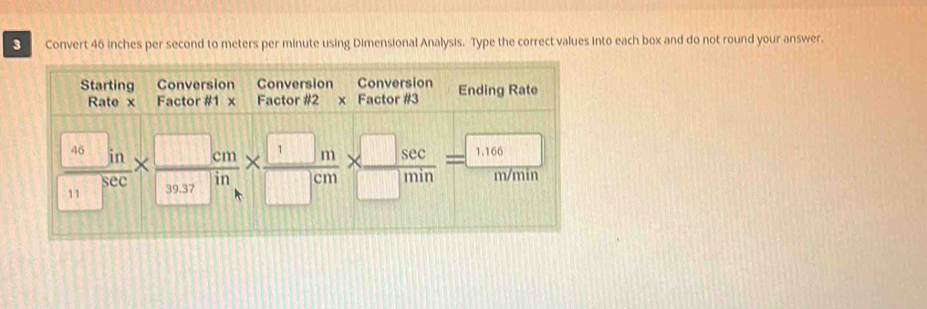 Convert 46 inches per second to meters per minute using Dimensional Analysis. Type the correct values into each box and do not round your answer. 
Starting Conversion Conversion Conversion Ending Rate 
Rate x Factor #1 x Factor #2 x Factor #3
 46□ m/11□  *  □ cm/□ in *  □ m/□ cm *  □ sec /□ min =1166m/min