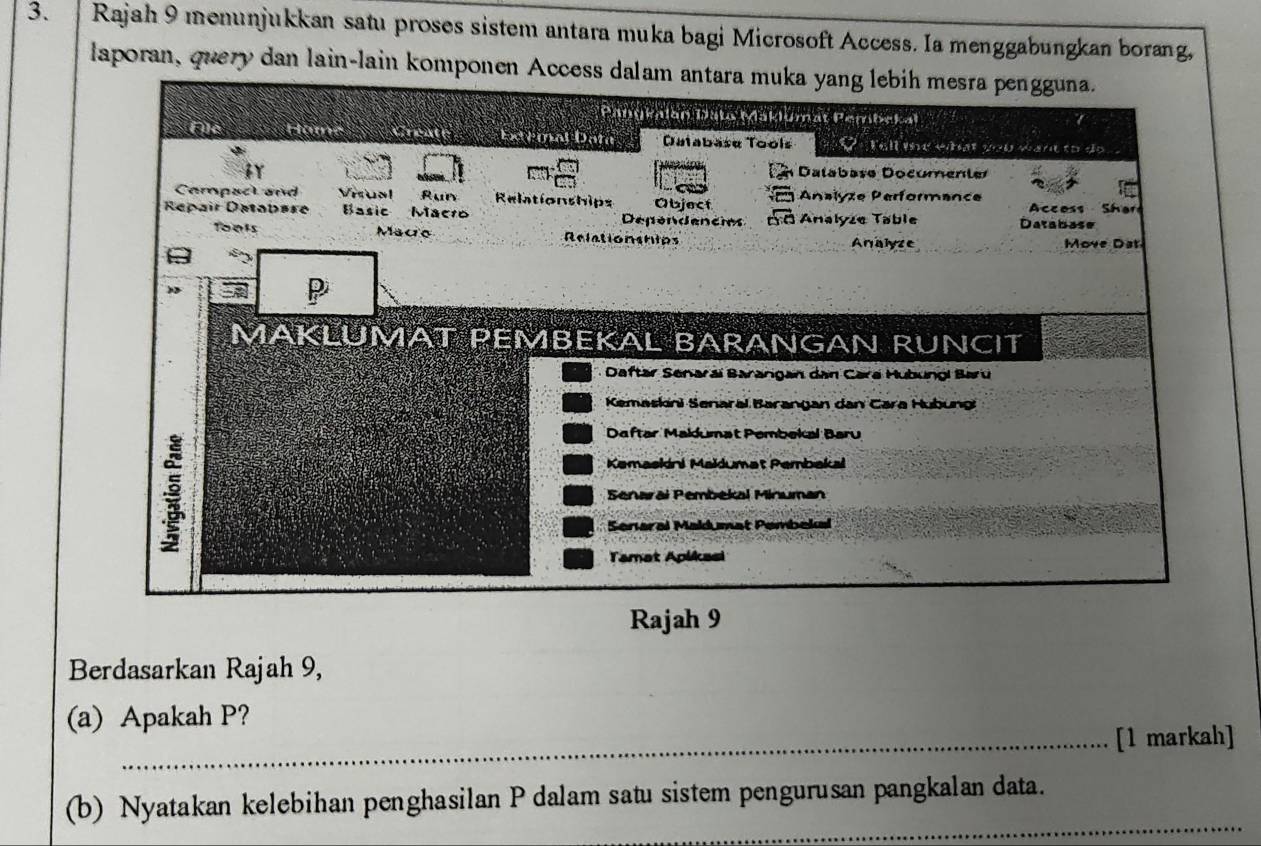 Rajah 9 menunjukkan satu proses sistem antara muka bagi Microsoft Access. Ia menggabungkan borang, 
laporan, query dan lain-lain komponen Access dalam antara muka yang lebih mesra pengguna. 
Berdasarkan Rajah 9, 
(a) Apakah P? 
_[1 markah] 
_ 
(b) Nyatakan kelebihan penghasilan P dalam satu sistem pengurusan pangkalan data.