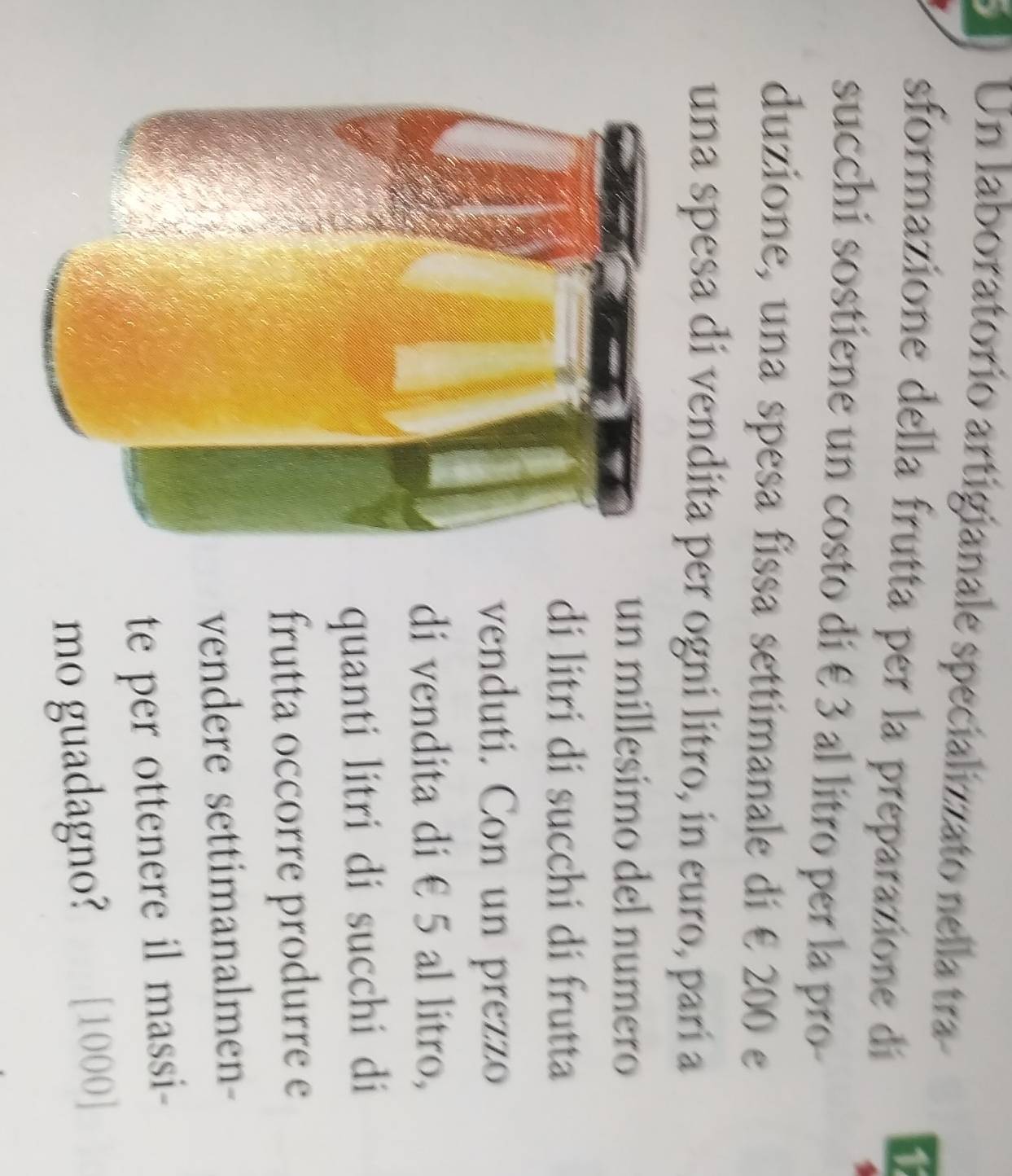 Un laboratorio artigianale specializzato nella tra 
sformazione della frutta per la preparazione dí 
succhi sostiene un costo di € 3 al litro per la pro- 
duzione, una spesa fissa settimanale di € 200 e 
una spesa di vendita per ogni litro, in euro, parí a 
un millesimo del numero 
di litri di succhi di frutta 
venduti. Con un prezzo 
di vendita di € 5 al litro, 
quanti litri di succhi di 
frutta occorre produrre e 
vendere settimanalmen- 
te per ottenere il massi- 
mo guadagno? [ 1000 ]