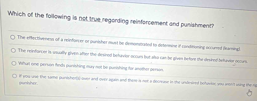 Which of the following is not true regarding reinforcement and punishment?
The effectiveness of a reinforcer or punisher must be demonstrated to determine if conditioning occurred (learning).
The reinforcer is usually given after the desired behavior occurs but also can be given before the desired behavior occurs.
What one person finds punishing may not be punishing for another person.
if you use the same punisher(s) over and over again and there is not a decrease in the undesired behavior, you aren't using the rig
punisher.