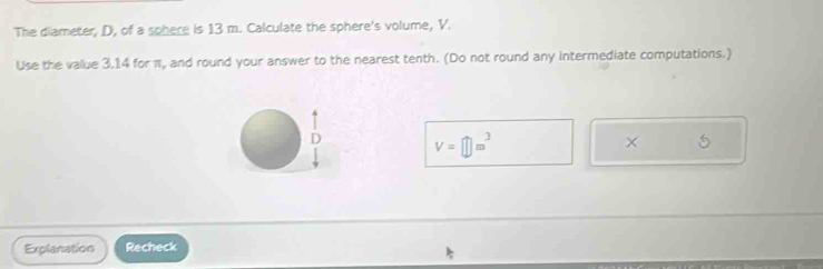 The diameter, D, of a sphere is 13 m. Calculate the sphere's volume, V. 
Use the value 3.14 for π, and round your answer to the nearest tenth. (Do not round any intermediate computations.)
V=□ m^3
× 
Explanation Recheck