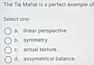 The Taj Mahal is a perfect example of
Select one:
a. linear perspective
b. symmetry.
c. actual texture.
d. assymetrical balance.