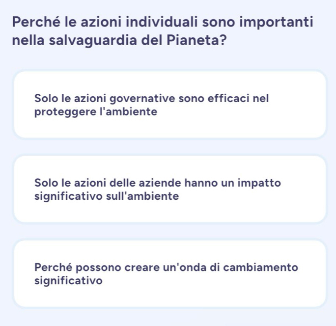 Perché le azioni individuali sono importanti
nella salvaguardia del Pianeta?
Solo le azioni governative sono efficaci nel
proteggere l'ambiente
Solo le azioni delle aziende hanno un impatto
significativo sull'ambiente
Perché possono creare un'onda di cambiamento
significativo