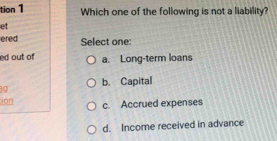 tion1 Which one of the following is not a liability?
et
ered Select one
ed out of a. Long-term loans
b. Capital
ion
c. Accrued expenses
d. Income received in advance