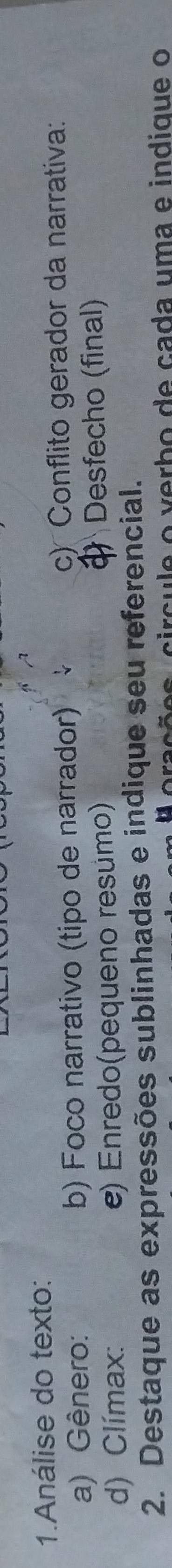 Análise do texto: 
a) Gênero: b) Foco narrativo (tipo de narrador) c) Conflito gerador da narrativa: 
d) Clímax: e) Enredo(pequeno resumo) Desfecho (final) 
2. Destaque as expressões sublinhadas e indique seu referencial. 
c c e o erb o de cada u m a e indique o