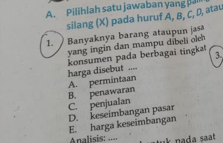 Pilihlah satu jawaban yang pall
silang (X) pada huruf A, B, C, D, atau
1. Banyaknya barang ataupun jasa
yang ingin dan mampu dibeli oleh
3.
konsumen pada berbagai tingkat
harga disebut ....
A. permintaan
B. penawaran
C. penjualan
D. keseimbangan pasar
E. harga keseimbangan
Analisis: .... tuk pada saat