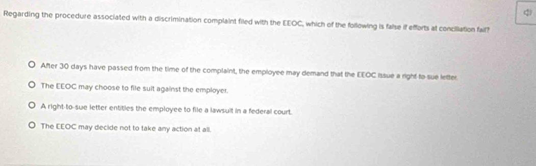 Regarding the procedure associated with a discrimination complaint filed with the EEOC, which of the following is false if efforts at conciliation faif?
After 30 days have passed from the time of the complaint, the employee may demand that the EEOC issue a right to sue letter
The EEOC may choose to file suit against the employer.
A right-to-sue letter entitles the employee to file a lawsult in a federal court.
The EEOC may decide not to take any action at all.