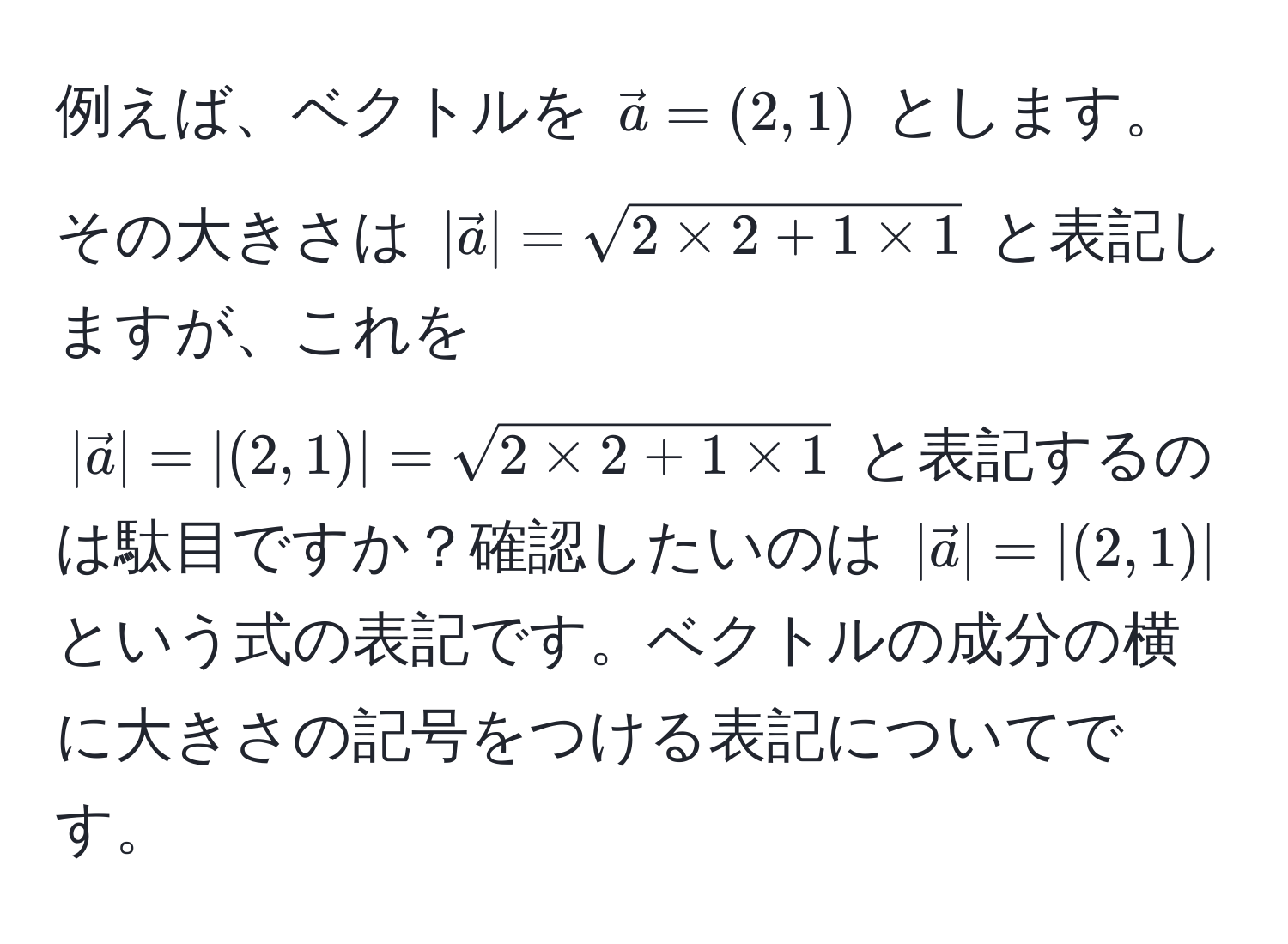 例えば、ベクトルを $ veca = (2,1) $ とします。その大きさは $ |veca| = sqrt(2 * 2 + 1 * 1) $ と表記しますが、これを $ |veca| = |(2,1)| = sqrt(2 * 2 + 1 * 1) $ と表記するのは駄目ですか？確認したいのは $ |veca| = |(2,1)| $ という式の表記です。ベクトルの成分の横に大きさの記号をつける表記についてです。