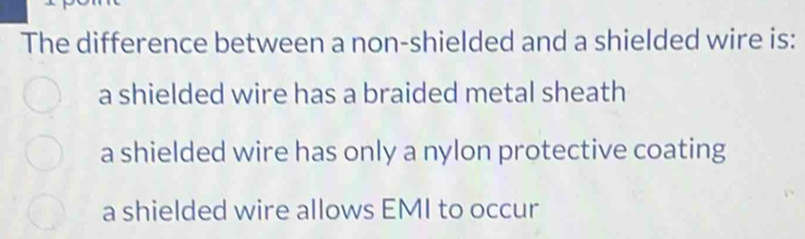 The difference between a non-shielded and a shielded wire is:
a shielded wire has a braided metal sheath
a shielded wire has only a nylon protective coating
a shielded wire allows EMI to occur