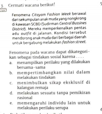 Cermati wacana berikut! 5
om
Fenomena Citayam Fashion Week berawal
dari sekumpulan anak muda yang nongkrong
di kawasan SCBD (Sudirman Centrøl Bussines
District). Mereka memperkenalkan pentas
adu outfit di jalanan. Kondisi tersebut
mendorong anak muda dari berbagai daerah
untuk bergabung melakukan fashion street.
Fenomena pada wacana dapat dikategori-
kan sebagai tindakan sosial karena . . . .
a. menampilkan perilaku yang dilakukan
bersama-sama
b. mempertimbangkan nilai dalam
melakukan tindakan
c. menimbulkan sikap eksklusif di
kalangan remaja
d. melakukan sesuatu tanpa pemikiran
rasional
e. memengaruhi individu lain untuk
melakukan perilaku serupa