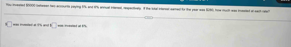 You invested $5000 between two accounts paying 5% and 6% annual interest, respectively. If the total interest earned for the year was $280, how much was invested at each rate? 
□ was invested at 5% and $□ was invested at 6%.