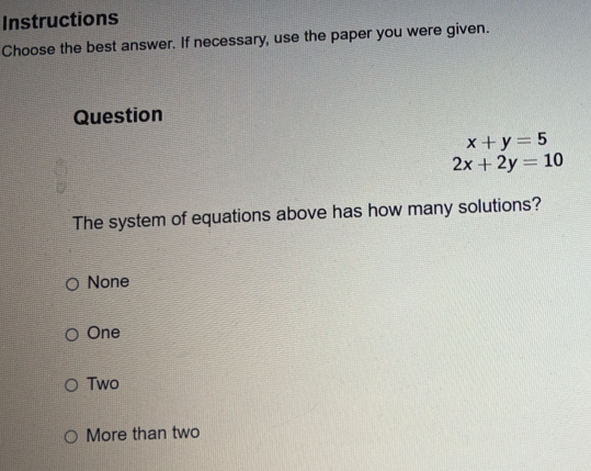 Instructions
Choose the best answer. If necessary, use the paper you were given.
Question
x+y=5
2x+2y=10
The system of equations above has how many solutions?
None
One
Two
More than two