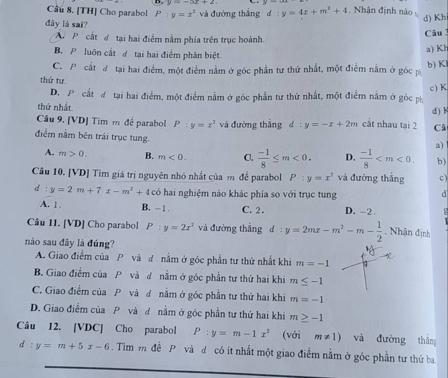 y=-5x+2. y=ox
Câu 8. [TH] Cho parabol P:y=x^2 và đường thắng d:y=4x+m^2+4. Nhận định nào
d) Kh
đây là sai?
A P cắt d tại hai điểm nằm phía trên trục hoành.
Câu 3
B. P luôn cắt đ tại hai điểm phân biệt.
a) Kh
C. P cắt đ tại hai điểm, một điểm nằm ở góc phần tư thứ nhất, một điểm nằm ở góc ph b) Kl
thứ tư.
D. Pổ cắt đô tại hai điểm, một điểm nằm ở góc phần tư thứ nhất, một điểm nằm ở góc ph c) K
thứ nhất.
d) K
Câu 9. [VD] Tìm m để parabol P:y=x^2 và đường thắng d:y=-x+2m cắt nhau tại 2 Câ
điểm nằm bên trái trục tung.
a)
A. m>0.
B. m<0. C.  (-1)/8 ≤ m<0. D.  (-1)/8  b)
Câu 10. [VD] Tìm giá trị nguyên nhỏ nhất của m để parabol P:y=x^2 và đường thắng c)
d:y=2m+7x-m^2+4 có hai nghiệm nào khác phía so với trục tung d
A. 1. B. -1. C. 2 . D. -2.
ρ
Câu 11. [VD] Cho parabol P:y=2x^2 và đường thắng d:y=2mx-m^2-m- 1/2 . Nhận định
nào sau đây là đúng?
A. Giao điểm của P và d nằm ở góc phần tư thứ nhất khi m=-1
B. Giao điểm của P và d nằm ở góc phần tư thứ hai khi m≤ -1
C. Giao điểm của P và d nằm ở góc phần tư thứ hai khi m=-1
D. Giao điểm của P và d nằm ở góc phần tư thứ hai khi m≥ -1
Câu 12. [VDC] Cho parabol P:y=m-1x^2 (với m!= 1) và đường thǎng
d:y=m+5x-6. Tìm m để P và d có ít nhất một giao điểm nằm ở góc phần tư thứ ba