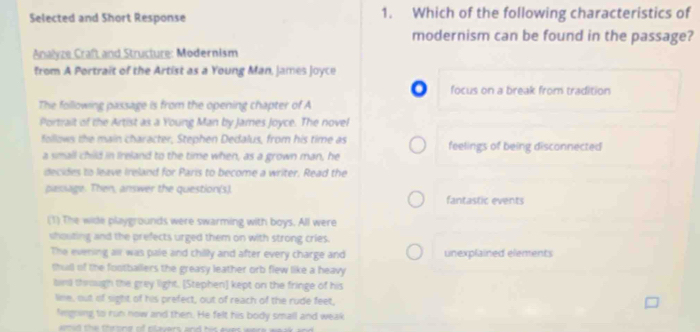 Selected and Short Response 1. Which of the following characteristics of 
modernism can be found in the passage? 
Analyze Craft and Structure: Modernism 
from A Portrait of the Artist as a Young Man, James Joyce 
focus on a break from tradition 
The following passage is from the opening chapter of A 
Portrait of the Artist as a Young Man by James Joyce. The novel 
follows the main character, Stephen Dedalus, from his time as feelings of being disconnected 
a small child in Ireland to the time when, as a grown man, he 
decides to leave Ireland for Paris to become a writer. Read the 
passage. Then, answer the question(s). fantastic events 
(1) The wide playgrounds were swarming with boys. All were 
shouting and the prefects urged them on with strong cries. 
The evening all was pale and chilly and after every charge and unexplained elements 
thut of the footballers the greasy leather orb flew like a heavy 
bied through the grey light. [Stephen] kept on the fringe of his 
line, out of sight of his prefect, out of reach of the rude feet, 
Negoing to run now and then. He felt his body small and weak 
d e th o nd o ntavars and his aves were wa s