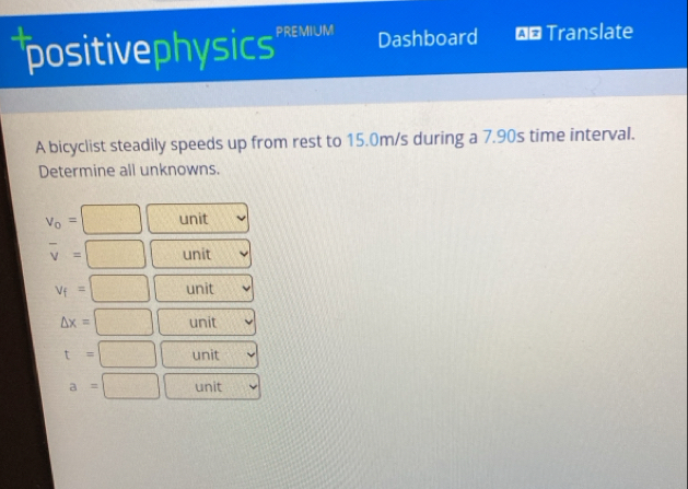 positivephysics PREMIUM Dashboard €* Translate
A bicyclist steadily speeds up from rest to 15.0m/s during a 7.90s time interval.
Determine all unknowns.
∠ A∩ BC=△ CDG)
v_o= □ unit
overline v= □ unit
v_f=□ unit
△ x=□ unit
t=□ unit
a=□ unit