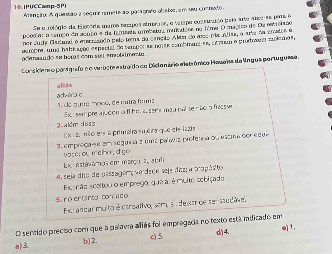 (PUCCamp-SP)
Atenção: A questão a seguir remete ao parágrafo abaixo, em seu contexto.
Se o relógio da História marca tempos sinistros, o tempo construído pela arte abre-se para a
poesia: o tempo do sonho e da fantasia arrebatou multidões no filme O mágico de Oz estrelado
por Judy Garland e eternizado pelo tema da canção Além do arco-íris. Aliás, a arte da música é,
sempre, uma habitação especial do tempo: as notas combinam-se, ritmam e produzem melodias,
adensando as horas com seu envolvimento.
Considere o parágrafo e o verbete extraído do Dicionário eletrônico Houaiss da língua portuguesa.
aliás
advérbio
1. de outro modo, de outra forma
Ex.: sempre ajudou o filho, a. seria mau pai se não o fizesse
2. além disso
Ex.: a., não era a primeira sujeira que ele fazia
3. emprega-se em seguida a uma palavra proferida ou escrita por equí-
voco; ou melhor, digo
Ex.: estávamos em março, a., abril
4. seja dito de passagem; verdade seja dita; a propósito
Ex.: não aceitou o emprego, que a. é muito cobiçado
5. no entanto, contudo
Ex.: andar muito é cansativo, sem, a., deixar de ser saudável
O sentido preciso com que a palavra aliás foi empregada no texto está indicado em
d) 4.
a) 3.
b) 2. c) 5. e) 1.