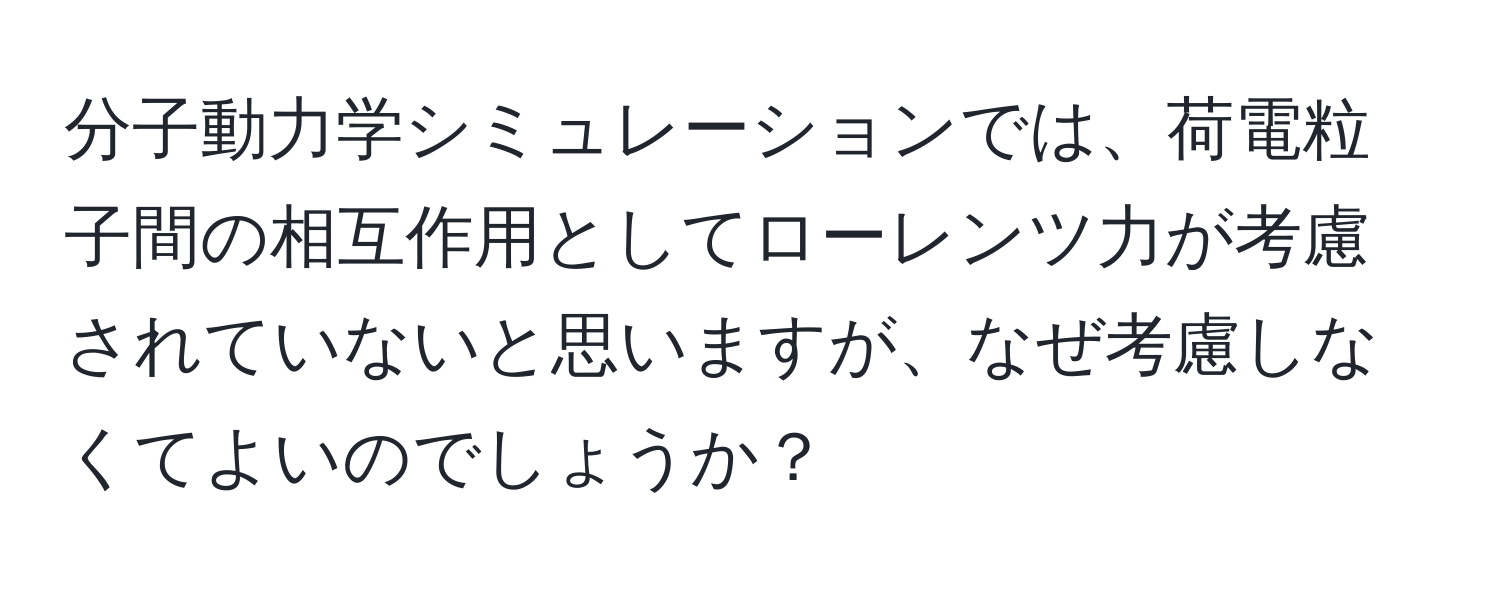 分子動力学シミュレーションでは、荷電粒子間の相互作用としてローレンツ力が考慮されていないと思いますが、なぜ考慮しなくてよいのでしょうか？