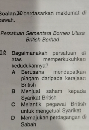 Soalan 2 berdasarkan maklumat o
awah.
Persatuan Sementara Borneo Utara
British Berhad
12 Bagaimanakah persatuan di
atas memperkukuhkan
kedudukannya?
A Berusaha mendapatkan
piagam daripada kerajaan
British
B Menjual saham kepada
Syarikat British
C Melantik pegawai British
untuk mengetuai Syarikat
D Memajukan perdagangan d
Sabah