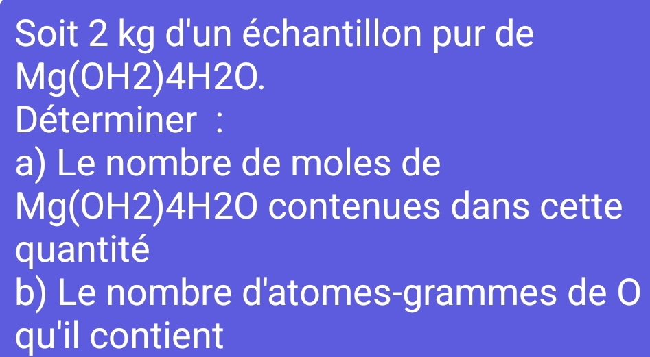 Soit 2 kg d'un échantillon pur de
Mg(OH2) 4H2O. 
Déterminer : 
a) Le nombre de moles de
Mg(OH2) 4H2O contenues dans cette 
quantité 
b) Le nombre d'atomes-grammes de O 
qu'il contient