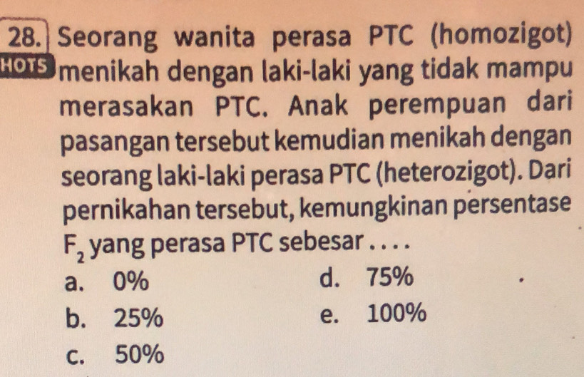 Seorang wanita perasa PTC (homozigot)
1O5 menikah dengan laki-laki yang tidak mampu
merasakan PTC. Anak perempuan dari
pasangan tersebut kemudian menikah dengan
seorang laki-laki perasa PTC (heterozigot). Dari
pernikahan tersebut, kemungkinan persentase
F_2 yang perasa PTC sebesar . . . .
a. 0% d. 75%
b. 25% e. 100%
c. 50%