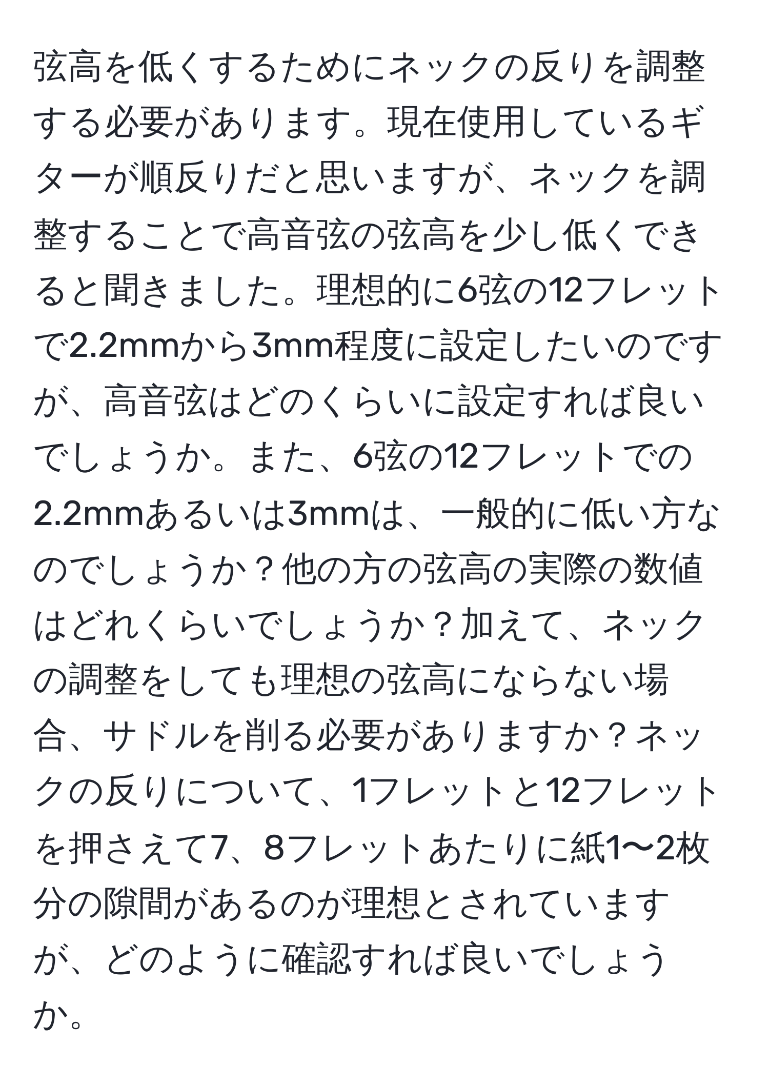 弦高を低くするためにネックの反りを調整する必要があります。現在使用しているギターが順反りだと思いますが、ネックを調整することで高音弦の弦高を少し低くできると聞きました。理想的に6弦の12フレットで2.2mmから3mm程度に設定したいのですが、高音弦はどのくらいに設定すれば良いでしょうか。また、6弦の12フレットでの2.2mmあるいは3mmは、一般的に低い方なのでしょうか？他の方の弦高の実際の数値はどれくらいでしょうか？加えて、ネックの調整をしても理想の弦高にならない場合、サドルを削る必要がありますか？ネックの反りについて、1フレットと12フレットを押さえて7、8フレットあたりに紙1〜2枚分の隙間があるのが理想とされていますが、どのように確認すれば良いでしょうか。