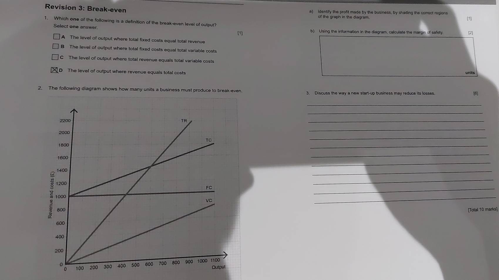 Revision 3: Break-even a) Identify the profit made by the business, by shading the correct regions
of the graph in the diagram. [1]
1. Which one of the following is a definition of the break-even level of output?
Select one answer. [1] b) Using the information in the diagram, calculate the margin of safety. [2]
A The level of output where total fixed costs equal total revenue
B The level of output where total fixed costs equal total variable costs
C The level of output where total revenue equals total variable costs
D The level of output where revenue equals total costs units
2. The following diagram shows how many units a business must produce to break-even.
3. Discuss the way a new start-up business may reduce its losses. [6]
_
_
_
_
_
_
_
_
_
_
_
_
[Total 10 marks]