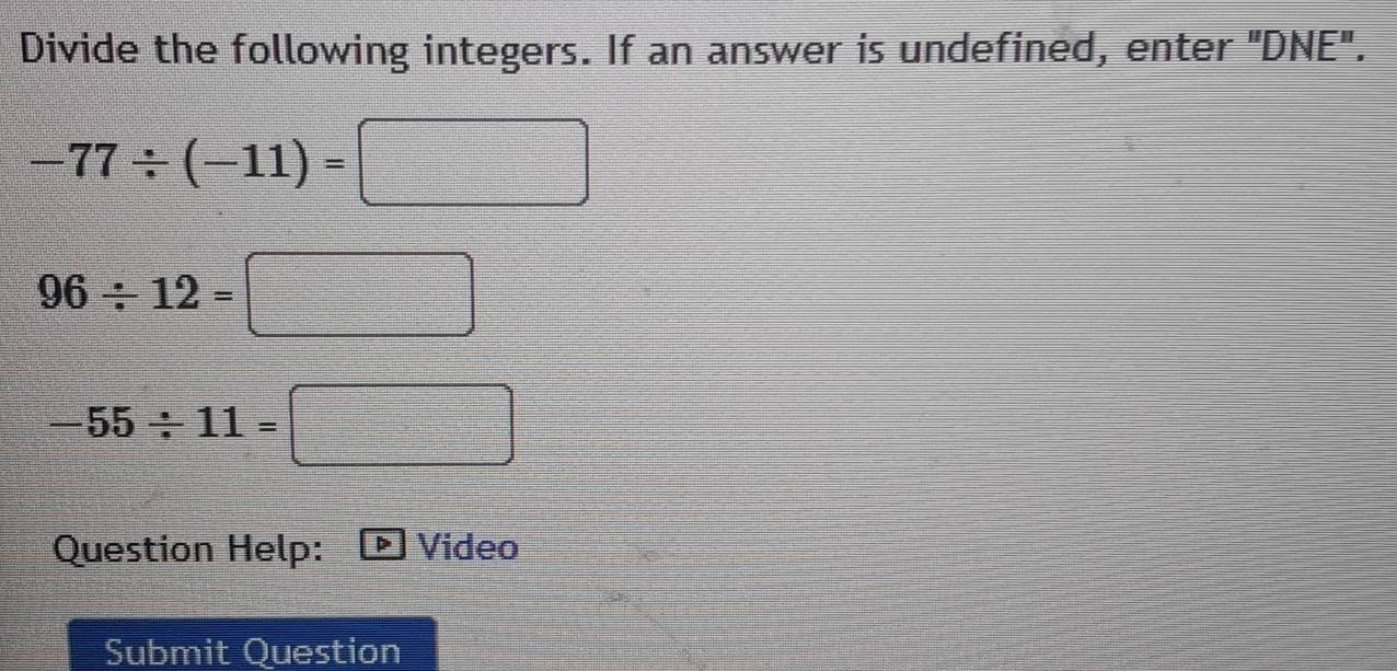 Divide the following integers. If an answer is undefined, enter "DNE".
-77/ (-11)=□
96/ 12=□
-55/ 11=□
Question Help: Video 
Submit Question