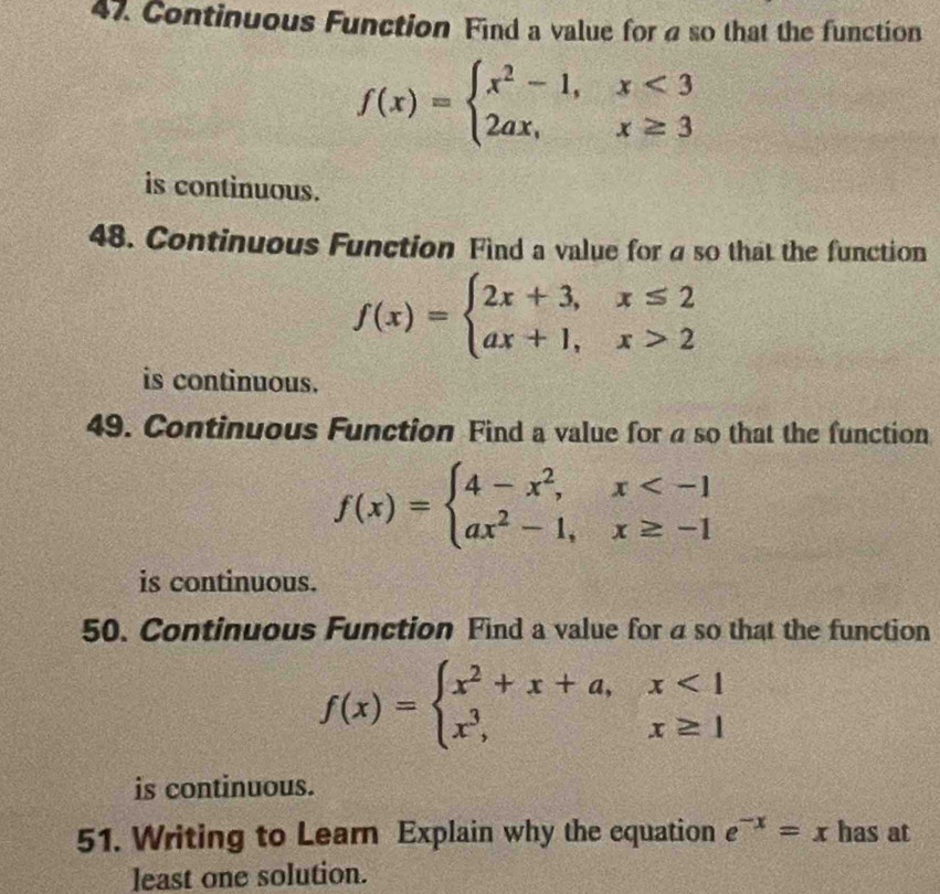 Continuous Function Find a value for a so that the function
f(x)=beginarrayl x^2-1,x<3 2ax,x≥ 3endarray.
is continuous. 
48. Continuous Function Find a value for a so that the function
f(x)=beginarrayl 2x+3,x≤ 2 ax+1,x>2endarray.
is continuous. 
49. Continuous Function Find a value for a so that the function
f(x)=beginarrayl 4-x^2,x
is continuous. 
50. Continuous Function Find a value for a so that the function
f(x)=beginarrayl x^2+x+a,x<1 x^3,x≥ 1endarray.
is continuous. 
51. Writing to Learn Explain why the equation e^(-x)=x has at 
least one solution.