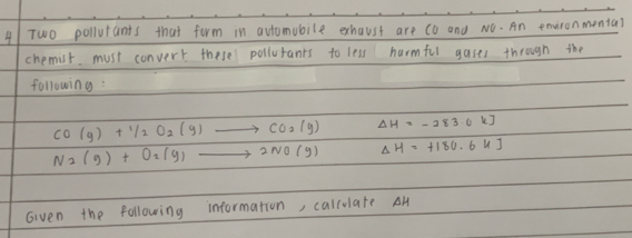 Two pollutants that form in avtomubile exhaust are co and NO. An environmenta? 
chemit. must convert these pollurants to less harmful gases through the 
following :
CO(g)+1/2O_2(g)to CO_2(g) Delta H=-283.0kJ
N_2(g)+O_2(g)to 2NO(g) Delta H=+180.6kJ
Given the following information, callulate AH