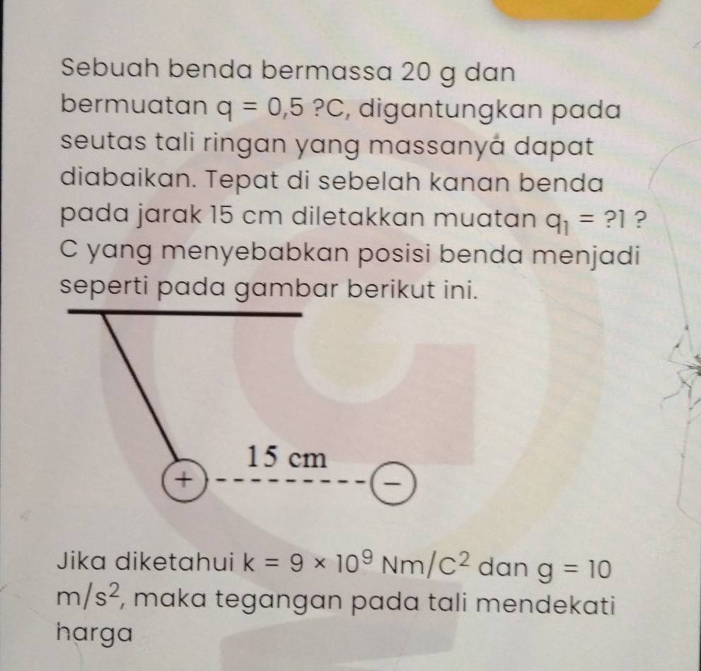 Sebuah benda bermassa 20 g dan
bermuatan q=0,5?C , digantungkan pada
seutas tali ringan yang massanyá dapat
diabaikan. Tepat di sebelah kanan benda
pada jarak 15 cm diletakkan muatan q_1=?1 ?
C yang menyebabkan posisi benda menjadi
seperti pada gambar berikut ini.
Jika diketahui k=9* 10^9Nm/C^2 dan g=10
m/s^2 , maka tegangan pada tali mendekati
harga