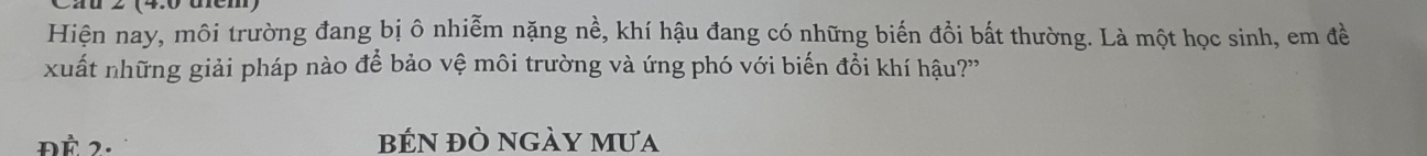 Hiện nay, môi trường đang bị ô nhiễm nặng nề, khí hậu đang có những biến đồi bất thường. Là một học sinh, em đề 
xuất những giải pháp nào để bảo vệ môi trường và ứng phó với biến đổi khí hậu?' 
ĐÉ 2. BếN ĐÒ nGày mưa