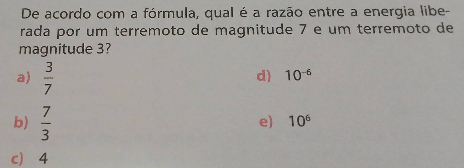 De acordo com a fórmula, qual é a razão entre a energia libe-
rada por um terremoto de magnitude 7 e um terremoto de
magnitude 3?
a)  3/7 
d) 10^(-6)
b)  7/3 
e) 10^6
c 4