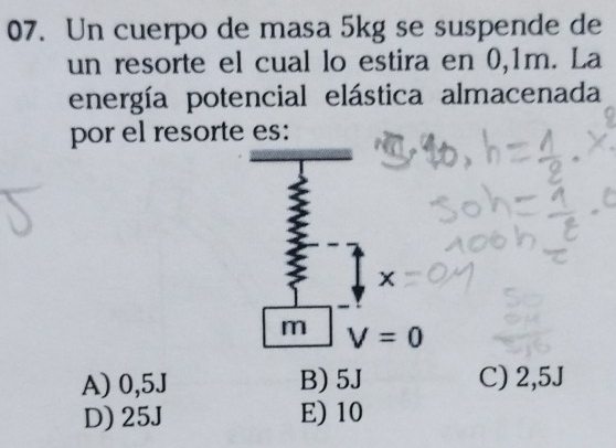 Un cuerpo de masa 5kg se suspende de
un resorte el cual lo estira en 0,1m. La
energía potencial elástica almacenada
por el resorte es:
x
m V=0
A) 0,5J B) 5J C) 2,5J
D) 25J E) 10