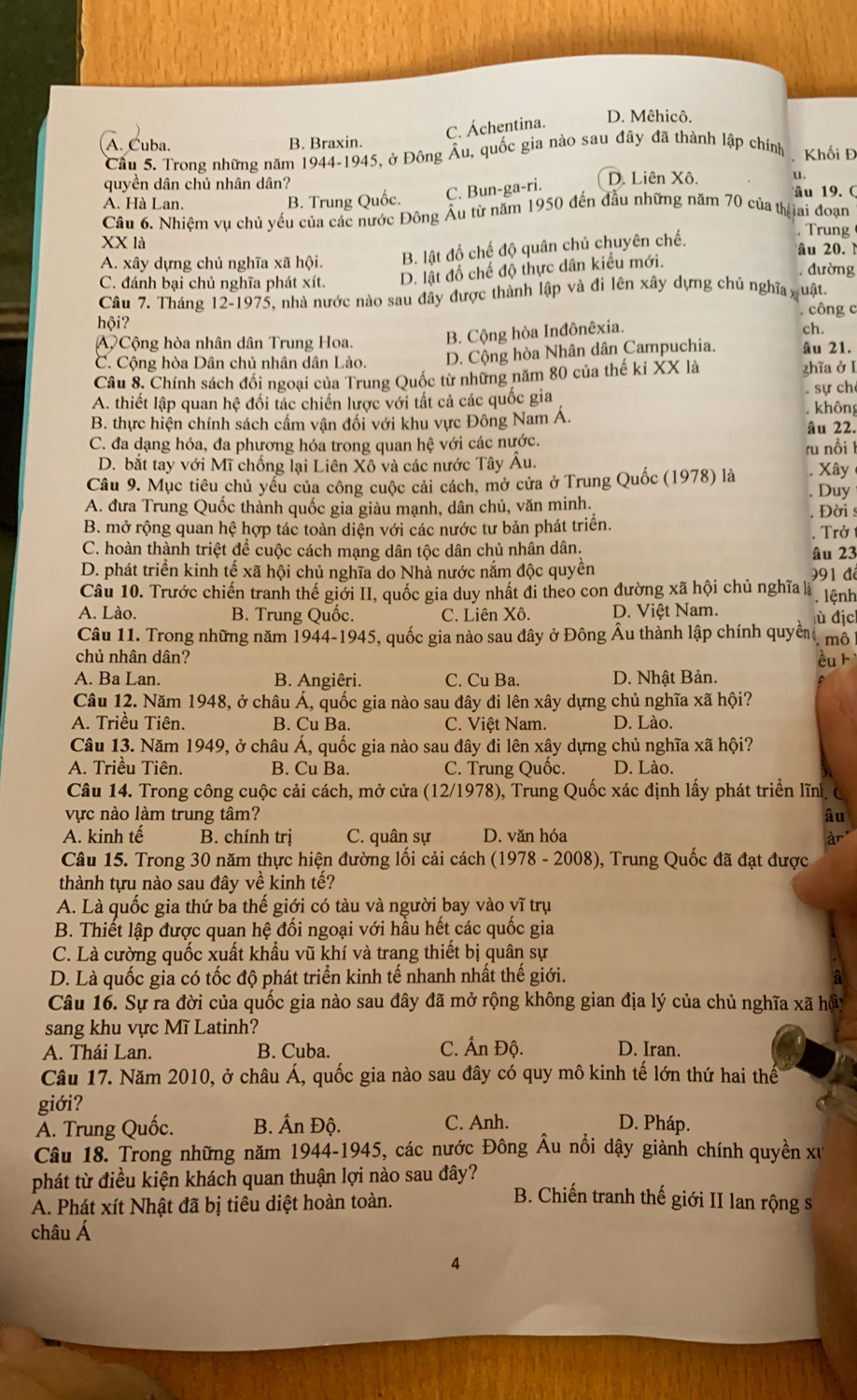 C. Áchentina.
D. Mêhicô.
A. Cuba. B. Braxin.
Cầu 5. Trong những năm 1944-1945, ở Đông Âu, quốc gia nào sau đây đã thành lập chính Khối Đ
quyền dân chủ nhân dân? D. Liên Xô. u.
A. Hà Lan. B. Trung Quốc.
C. Bun-ga-ri.
âu 19.  (
Câu 6. Nhiệm vụ chủ yếu của các nước Đông Âu từ năm 1950 đến đầu những năm 70 của thịịai đoạn
Trung
XX là âu 20. N
A. xây dựng chủ nghĩa xã hội. B. lật đồ chế độ quân chủ chuyên chế.
C. đánh bại chủ nghĩa phát xít. D. lật đổ chế độ thực dân kiểu mới.
đường
Câu 7. Tháng 12-1975, nhà nước nào sau đây được thành lập và đi lên xây dựng chủ nghĩa quật.
,  công c
hội? ch.
A  Cộng hòa nhân dân Trung Hoa. B. Cộng hòa Inđônêxia.
C. Cộng hòa Dân chủ nhân dân Lào. D. Cộng hòa Nhân dân Campuchia. âu 21.
Câu 8. Chính sách đổi ngoại của Trung Quốc từ những năm 80 của thế ki XX là zhĩa ở l
. sự ch
A. thiết lập quan hệ đối tác chiến lược với tất cả các quốc gia . không
B. thực hiện chính sách cấm vận đối với khu vực Đông Nam Á. âu 22.
C. đa dạng hóa, đa phương hóa trong quan hệ với các nước.
ru nổi 1
D. bắt tay với Mĩ chống lại Liên Xô và các nước Tây Âu. Xây
Câu 9. Mục tiêu chủ yểu của công cuộc cải cách, mở cửa ở Trung Quốc (1978) là Duy
A. đưa Trung Quốc thành quốc gia giàu mạnh, dân chủ, văn minh.  Đời s
B. mở rộng quan hệ hợp tác toàn diện với các nước tư bản phát triển.
C. hoàn thành triệt để cuộc cách mạng dân tộc dân chủ nhân dân. âu 23 . Trở
D. phát triển kinh tế xã hội chủ nghĩa do Nhà nước nắm độc quyền
Câu 10. Trước chiến tranh thế giới II, quốc gia duy nhất đi theo con đường xã hội chủ nghĩa là 991 để . lệnh
A. Lào. B. Trung Quốc. C. Liên Xô. D. Việt Nam. lù địc
Câu 11. Trong những năm 1944-1945, quốc gia nào sau đây ở Đông Âu thành lập chính quyền . mô
chủ nhân dân?
A. Ba Lan. B. Angiêri. C. Cu Ba. D. Nhật Bản. ều kì
Câu 12. Năm 1948, ở châu Á, quốc gia nào sau đây đi lên xây dựng chủ nghĩa xã hội?
A. Triều Tiên. B. Cu Ba. C. Việt Nam. D. Lào.
Câu 13. Năm 1949, ở châu Á, quốc gia nào sau đây đi lên xây dựng chủ nghĩa xã hội?
A. Triều Tiên. B. Cu Ba. C. Trung Quốc. D. Lào.
Câu 14. Trong công cuộc cải cách, mở cửa (12/1978), Trung Quốc xác định lấy phát triển lĩn. C
vực nào làm trung tâm? âu
A. kinh tế B. chính trị C. quân sự D. văn hóa
àr
Câu 15. Trong 30 năm thực hiện đường lối cải cách (1978 - 2008), Trung Quốc đã đạt được
thành tựu nào sau đây về kinh tế?
A. Là quốc gia thứ ba thế giới có tàu và người bay vào vĩ trụ
B. Thiết lập được quan hệ đối ngoại với hầu hết các quốc gia
C. Là cường quốc xuất khẩu vũ khí và trang thiết bị quân sự
D. Là quốc gia có tốc độ phát triển kinh tế nhanh nhất thế giới. a
Câu 16. Sự ra đời của quốc gia nào sau đây đã mở rộng không gian địa lý của chủ nghĩa xã hầy
sang khu vực Mĩ Latinh?
A. Thái Lan. B. Cuba. C. Ấn Độ. D. Iran.
Câu 17. Năm 2010, ở châu Á, quốc gia nào sau đây có quy mô kinh tế lớn thứ hai thế
giới?
Á. Trung Quốc. B. Ấn Độ. C. Anh. D. Pháp.
Câu 18. Trong những năm 1944-1945, các nước Đông Âu nổi dậy giành chính quyền xu
phát từ điều kiện khách quan thuận lợi nào sau đây?
A. Phát xít Nhật đã bị tiêu diệt hoàn toàn.
B. Chiến tranh thế giới II lan rộng s
châu Á
4