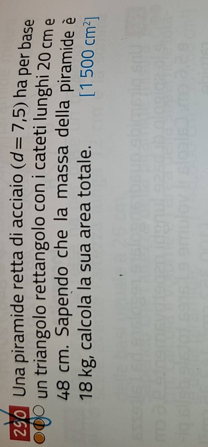 290 Una piramide retta di acciaio (d=7,5) ha per base 
un triangolo rettangolo con i cateti lunghi 20 cm e
48 cm. Sapendo che la massa della piramide è
18 kg, calcola la sua area totale.
[1500cm^2]