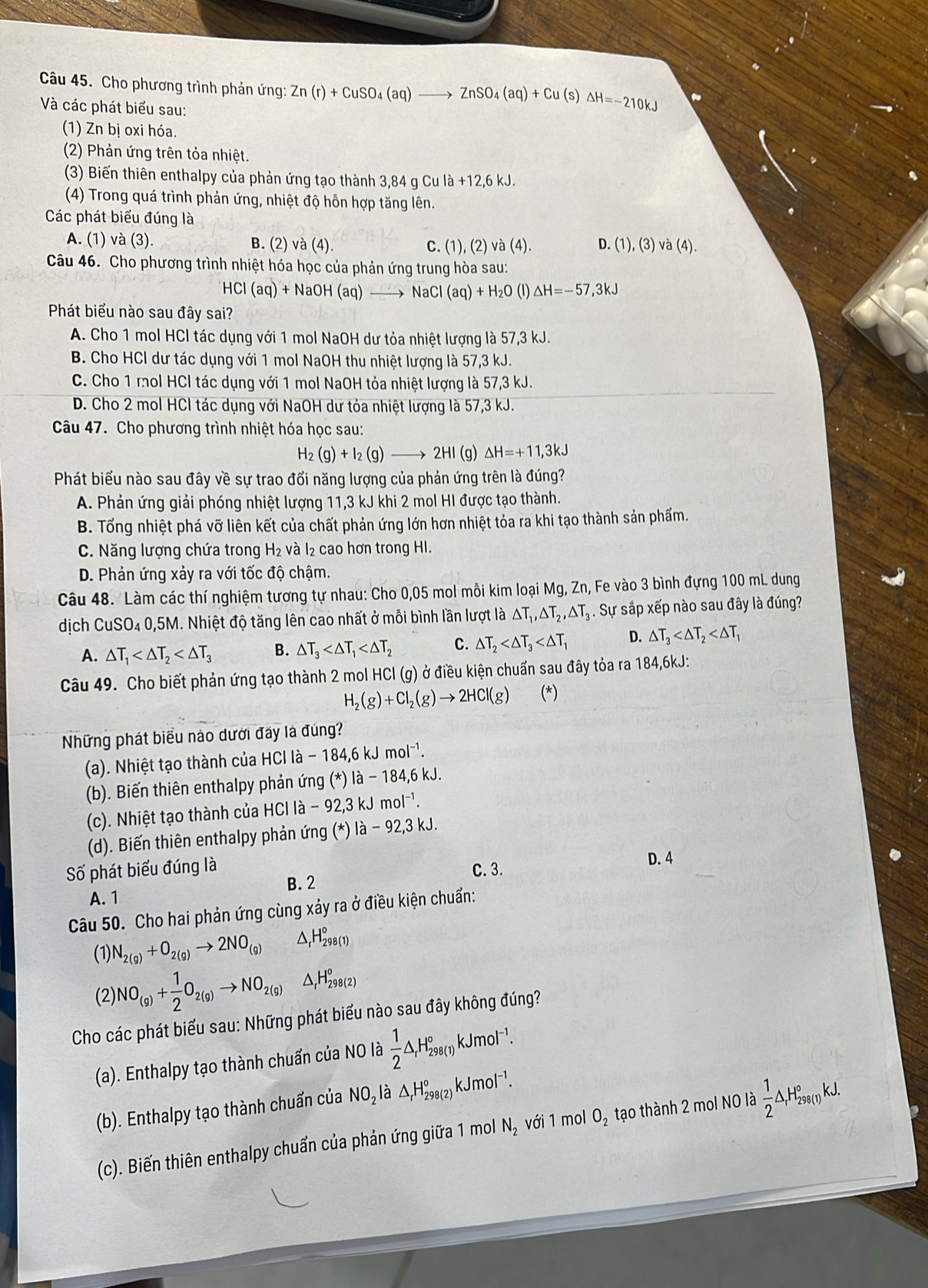Cho phương trình phản ứng: Zn(r)+CuSO_4(aq)to ZnSO_4(aq)+Cu(s) △ H=-210kJ
Và các phát biểu sau:
(1) Zn bị oxi hóa.
(2) Phản ứng trên tỏa nhiệt.
(3) Biến thiên enthalpy của phản ứng tạo thành 3,84 g Cu là +12,6 kJ.
(4) Trong quá trình phản ứng, nhiệt độ hỗn hợp tăng lên.
Các phát biểu đúng là
A. (1)va(3). B. (2) và (4). C. (1), (2) và (4). D. (1),(3) và (4) .
Câu 46. Cho phương trình nhiệt hóa học của phản ứng trung hòa sau:
HCl(aq)+NaOH(aq)to NaCl(aq)+H_2O (1) △ H=-57,3kJ
Phát biểu nào sau đây sai?
A. Cho 1 mol HCl tác dụng với 1 mol NaOH dư tỏa nhiệt lượng là 57,3 kJ.
B. Cho HCl dư tác dụng với 1 mol NaOH thu nhiệt lượng là 57,3 kJ.
C. Cho 1 mol HCl tác dụng với 1 mol NaOH tỏa nhiệt lượng là 57,3 kJ.
D. Cho 2 mol HCl tác dụng với NaOH dư tỏa nhiệt lượng là 57,3 kJ.
Câu 47. Cho phương trình nhiệt hóa học sau:
H_2(g)+I_2(g)to 2HI(g △ H=+11,3kJ
Phát biểu nào sau đây về sự trao đổi năng lượng của phản ứng trên là đúng?
A. Phản ứng giải phóng nhiệt lượng 11,3 kJ khi 2 mol HI được tạo thành.
B. Tổng nhiệt phá vỡ liên kết của chất phản ứng lớn hơn nhiệt tỏa ra khi tạo thành sản phẩm.
C. Năng lượng chứa trong H_2 và I₂ cao hơn trong HI.
D. Phản ứng xảy ra với tốc độ chậm.
Câu 48. Làm các thí nghiệm tương tự nhau: Cho 0,05 mol mỗi kim loại N Mg,Zn; Fe vào 3 bình đựng 100 mL dung
dịch CuSO. 4 0,5M. Nhiệt độ tăng lên cao nhất ở mỗi bình lần lượt là △ T_1,△ T_2,△ T_3. Sự sắp xếp nào sau đây là đúng?
A. △ T_1 B. △ T_3 C. △ T_2 D. △ T_3
Câu 49. Cho biết phản ứng tạo thành 2 mol HCl (g) ở điều kiện chuẩn sau đây tỏa ra 184,6kJ:
H_2(g)+Cl_2(g)to 2HCl(g) (*)
Những phát biểu nào dưới đây là đúng?
(a). Nhiệt tạo thành của HCl là - 184,6 kJ mol^(-1).
(b). Biến thiên enthalpy phản ứng (*) là - 184,6 kJ.
(c). Nhiệt tạo thành của HCl là - 92,3 kJ mol⁻¹.
(d). Biến thiên enthalpy phản ứng (*) là - 92,3 kJ.
Số phát biểu đúng là C. 3.
D. 4
B. 2
A. 1
Câu 50. Cho hai phản ứng cùng xảy ra ở điều kiện chuẩn:
(1) N_2(g)+O_2(g)to 2NO_(g) △ _rH_(298(1))°
(2) NO_(g)+ 1/2 O_2(g)to NO_2(g) △ _rH_(298(2)°
Cho các phát biểu sau: Những phát biểu nào sau đây không đúng?
(a). Enthalpy tạo thành chuẩn của NO là  1/2 △ _rH_(298(1))° kJmol⁻¹.
(b). Enthalpy tạo thành chuẩn của NO_2 là △ _rH_(298(2))° k. mol⁻¹.
(c). Biến thiên enthalpy chuẩn của phản ứng giữa 1 mol N_2 với 1 mol O_2 tạo thành 2 mol NO là  1/2 △ _rH_(298(1))°kJ.