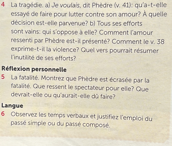 La tragédie. a) Je voulais, dit Phèdre (v. 41): qu'a-t-elle 
essayé de faire pour lutter contre son amour? À quelle 
décision est-elle parvenue? b) Tous ses efforts 
sont vains: qui s’oppose à elle? Comment l’amour 
ressenti par Phèdre est-il présenté? Comment le v. 38 
exprime-t-il la violence? Quel vers pourrait résumer 
l'inutilité de ses efforts? 
Réflexion personnelle 
5 La fatalité. Montrez que Phèdre est écrasée par la 
fatalité. Que ressent le spectateur pour elle? Que 
devrait-elle ou qu'aurait-elle dû faire? 
Langue 
6 Observez les temps verbaux et justifiez l’emploi du 
passé simple ou du passé composé.